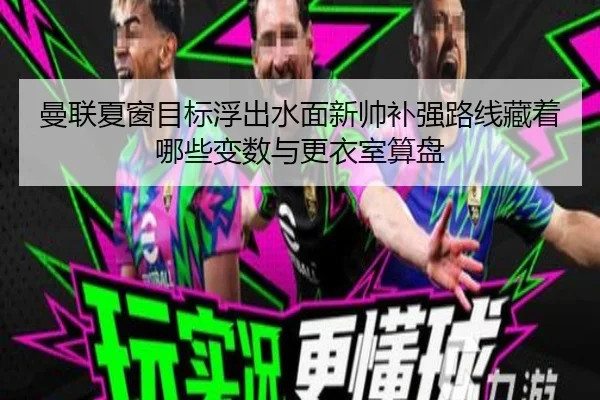 曼联夏窗目标浮出水面新帅补强路线藏着哪些变数与更衣室算盘